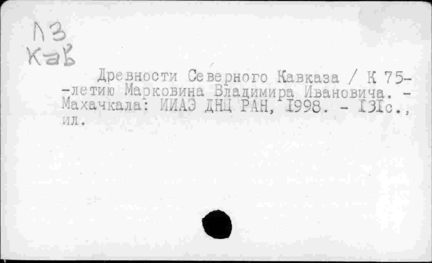 ﻿ьз
K-aÊ
Древности Северного Кавказа / К 75--летию Марковина Владимира Ивановича. -Махачкала: ИИАЭ ДНИ РАН, 1998. - 131с., ил.